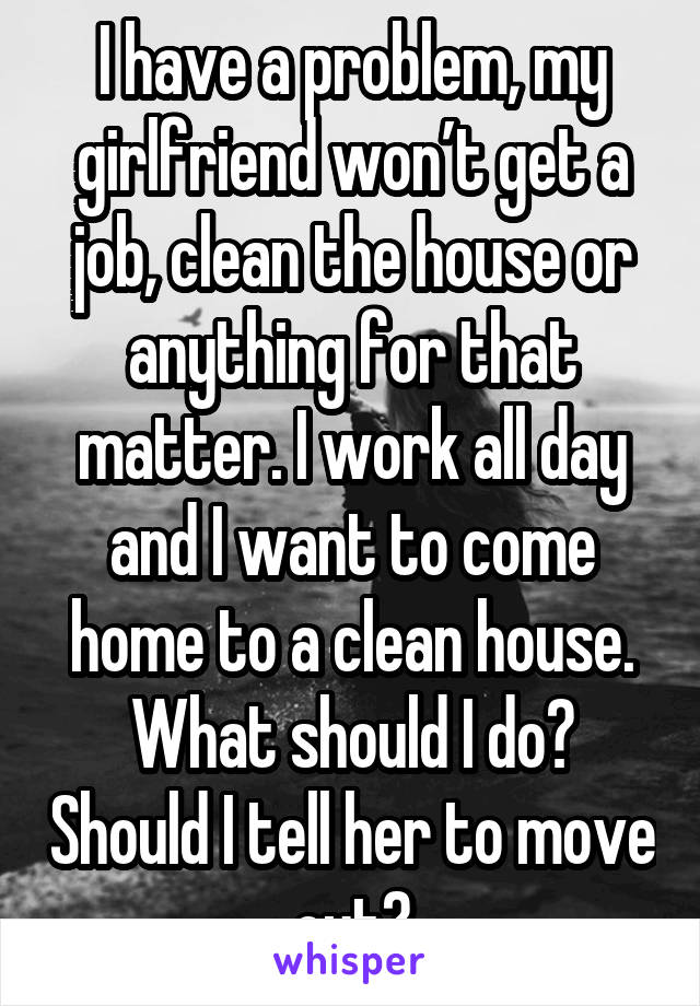 I have a problem, my girlfriend won’t get a job, clean the house or anything for that matter. I work all day and I want to come home to a clean house. What should I do? Should I tell her to move out?