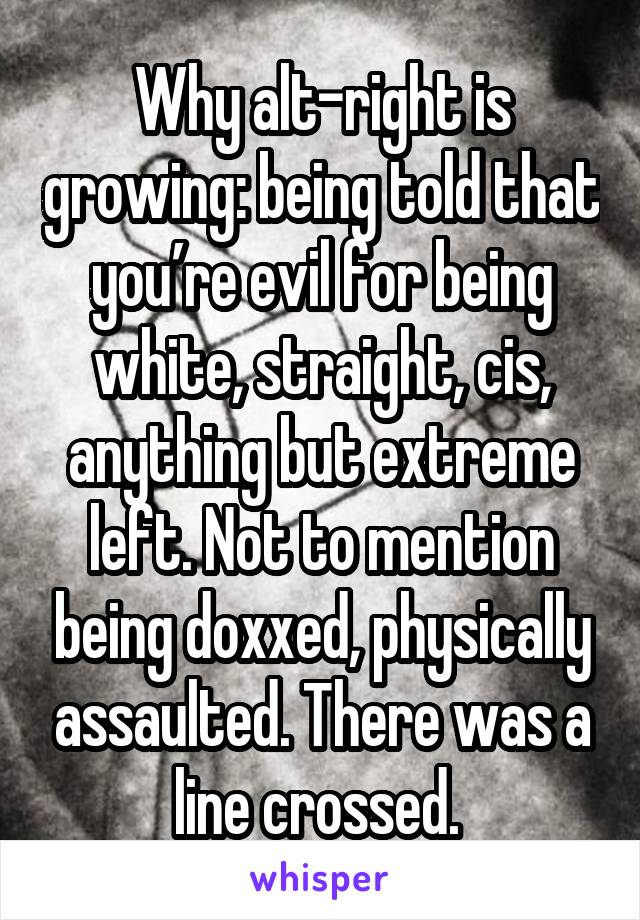 Why alt-right is growing: being told that you’re evil for being white, straight, cis, anything but extreme left. Not to mention being doxxed, physically assaulted. There was a line crossed. 