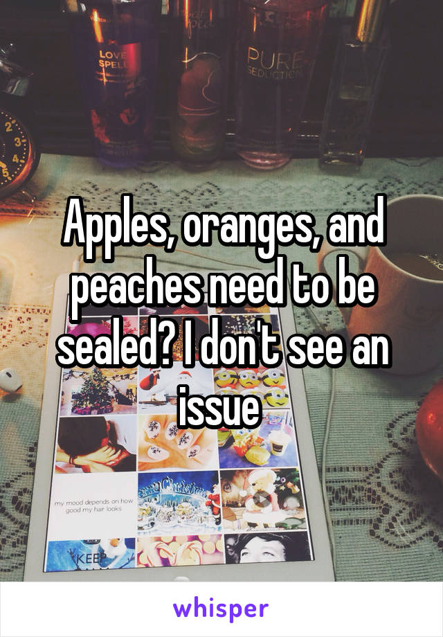 Apples, oranges, and peaches need to be sealed? I don't see an issue 