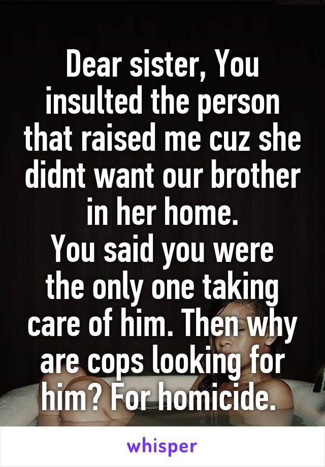 Dear sister, You insulted the person that raised me cuz she didnt want our brother in her home.
You said you were the only one taking care of him. Then why are cops looking for him? For homicide. 