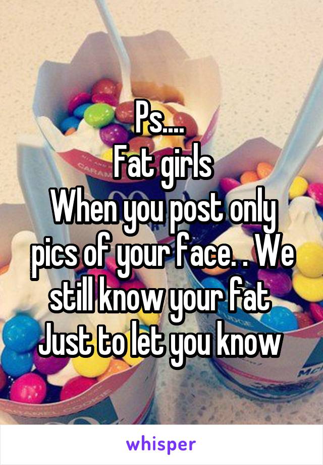 Ps.... 
Fat girls
When you post only pics of your face. . We still know your fat 
Just to let you know 