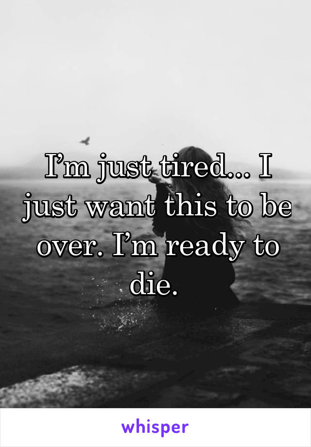 I’m just tired... I just want this to be over. I’m ready to die. 