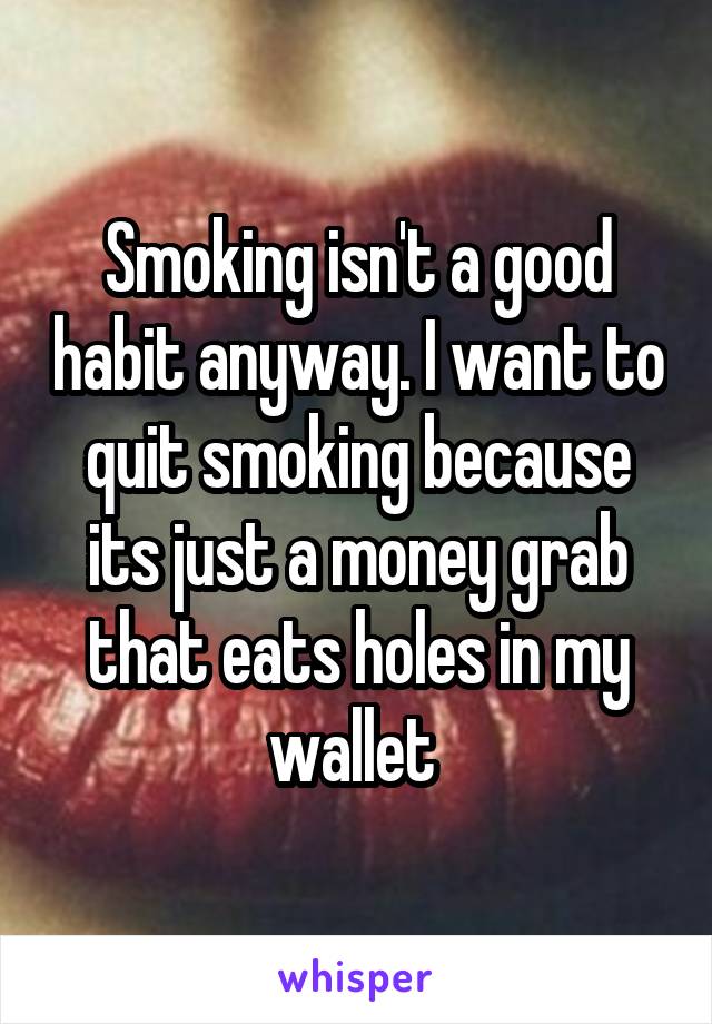 Smoking isn't a good habit anyway. I want to quit smoking because its just a money grab that eats holes in my wallet 