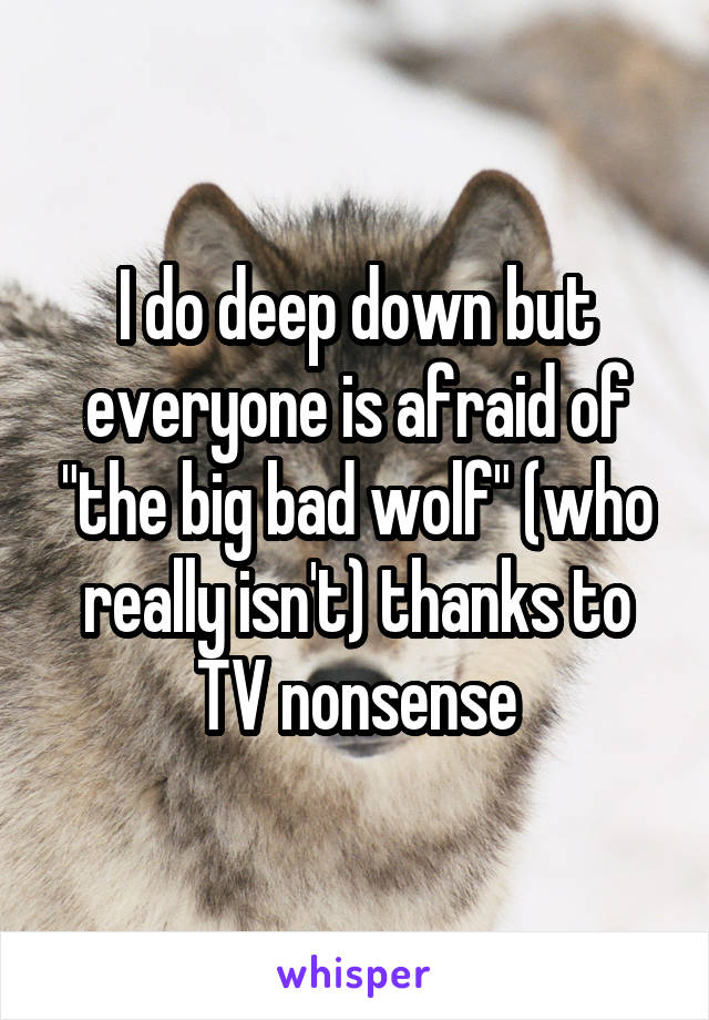 I do deep down but everyone is afraid of "the big bad wolf" (who really isn't) thanks to TV nonsense