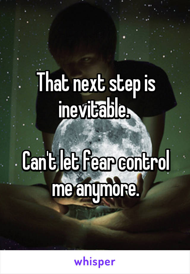 That next step is inevitable. 

Can't let fear control me anymore.