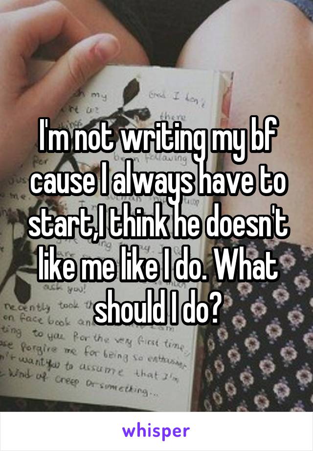 I'm not writing my bf cause I always have to start,I think he doesn't like me like I do. What should I do?