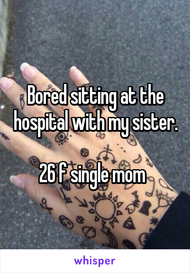 Bored sitting at the hospital with my sister. 
26 f single mom  