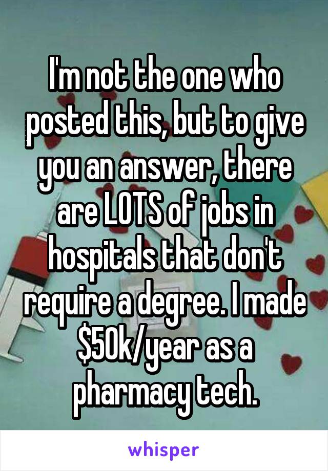 I'm not the one who posted this, but to give you an answer, there are LOTS of jobs in hospitals that don't require a degree. I made $50k/year as a pharmacy tech.