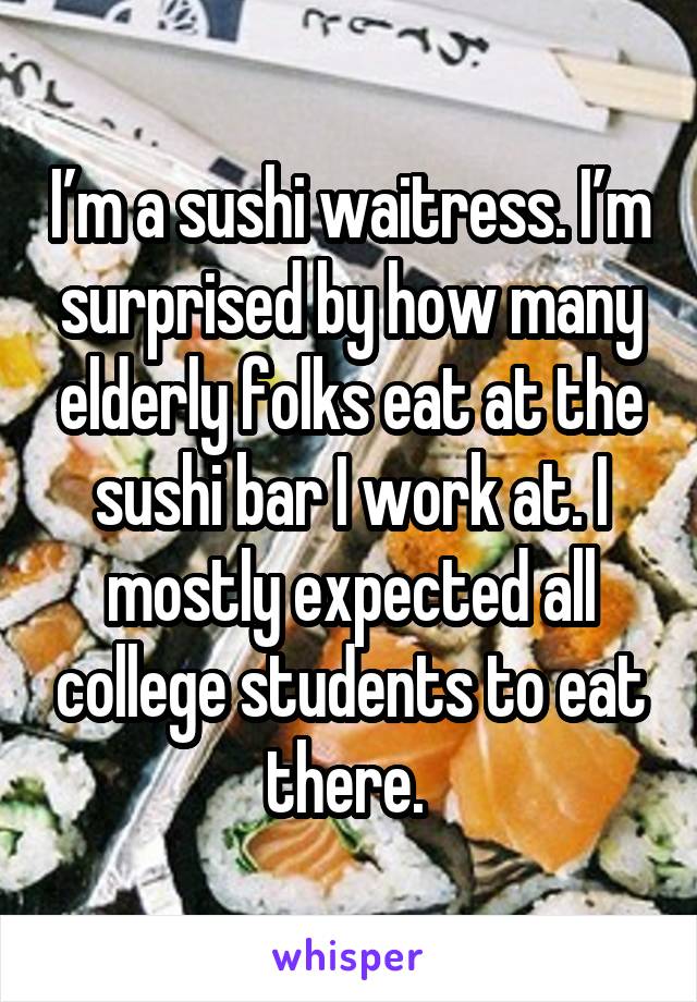 I’m a sushi waitress. I’m surprised by how many elderly folks eat at the sushi bar I work at. I mostly expected all college students to eat there. 