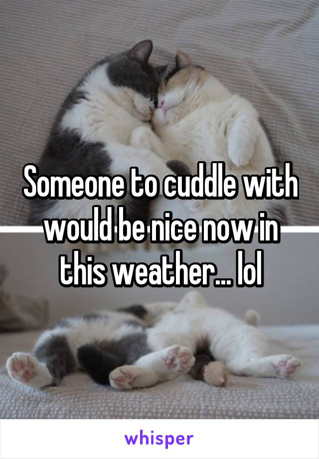 Someone to cuddle with would be nice now in this weather... lol