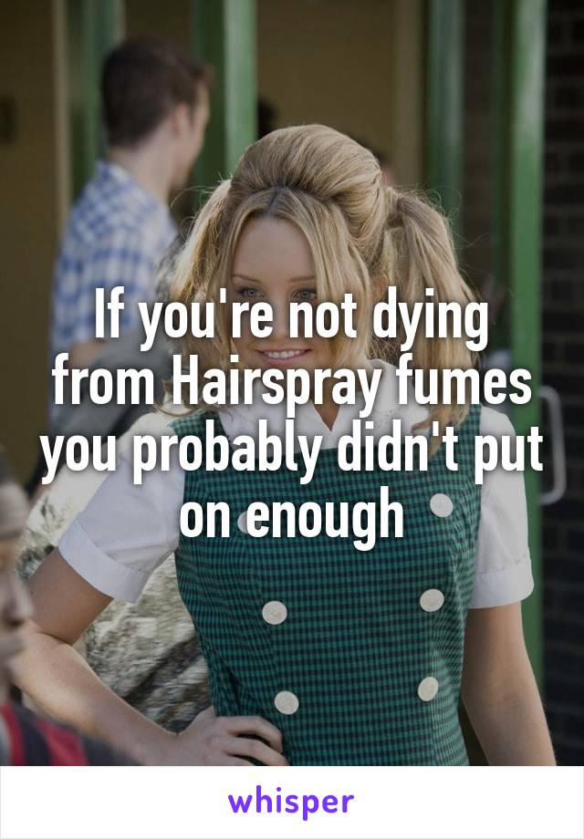 If you're not dying from Hairspray fumes you probably didn't put on enough