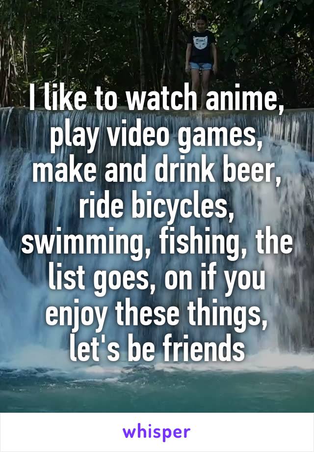 I like to watch anime, play video games, make and drink beer, ride bicycles, swimming, fishing, the list goes, on if you enjoy these things, let's be friends