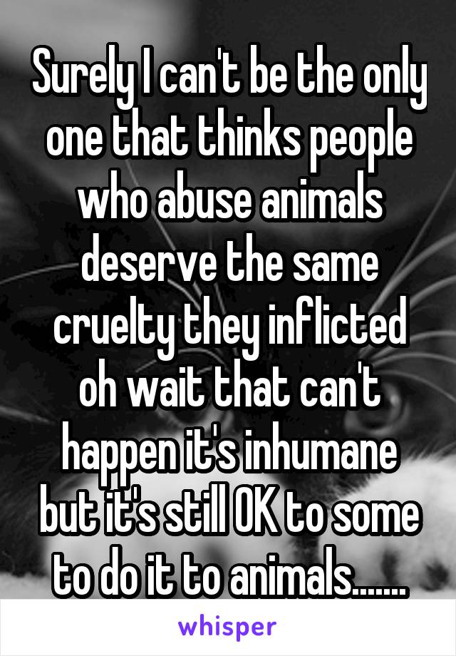 Surely I can't be the only one that thinks people who abuse animals deserve the same cruelty they inflicted oh wait that can't happen it's inhumane but it's still OK to some to do it to animals.......