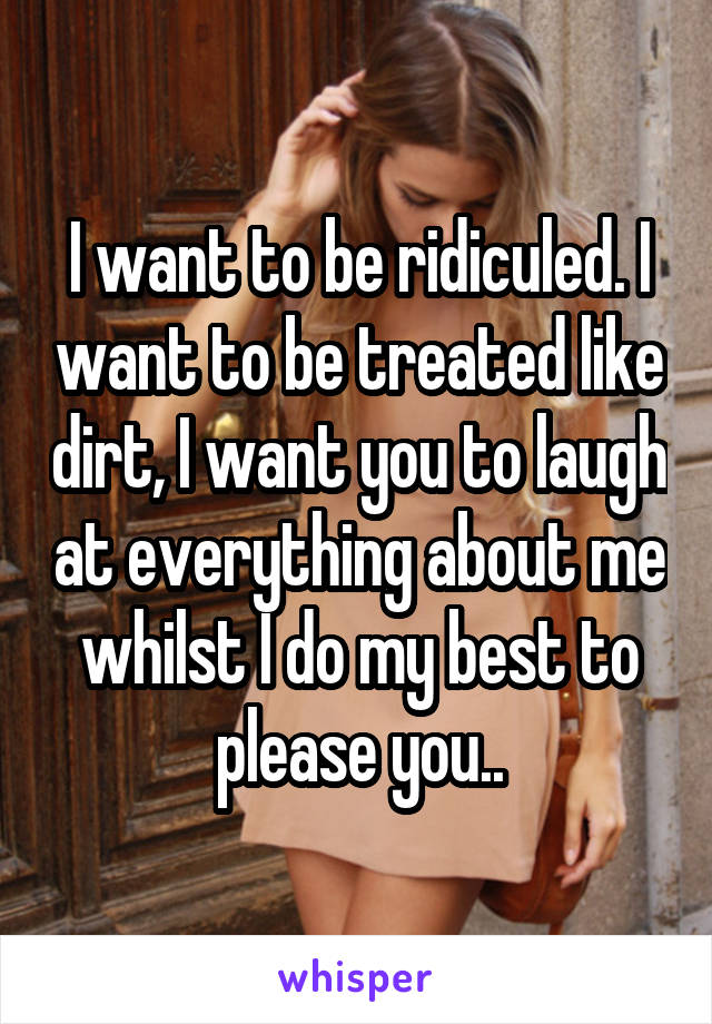 I want to be ridiculed. I want to be treated like dirt, I want you to laugh at everything about me whilst I do my best to please you..