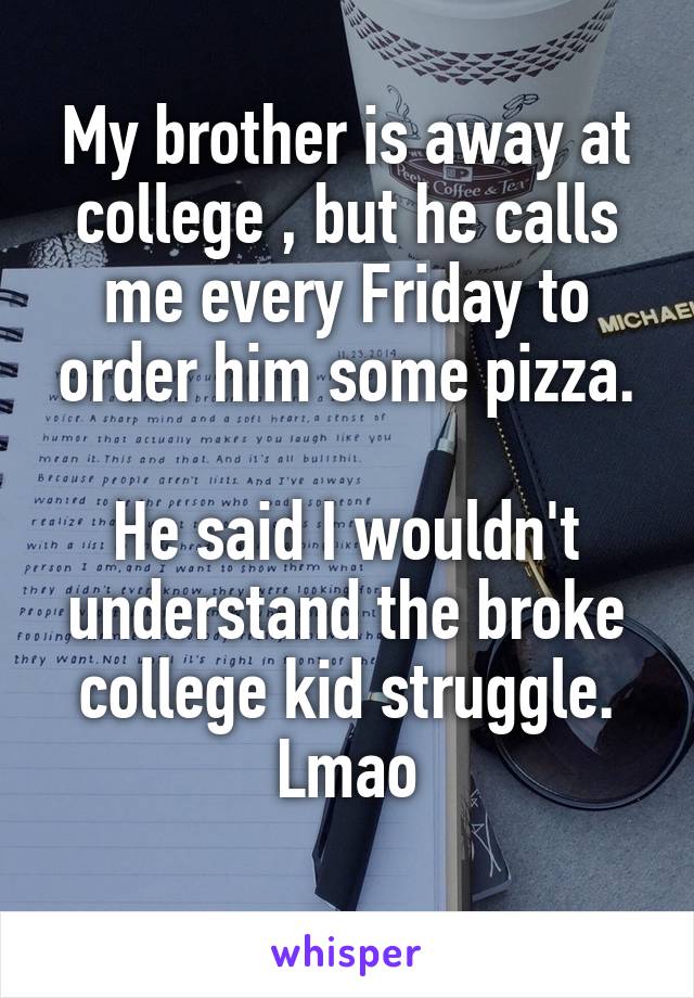 My brother is away at college , but he calls me every Friday to order him some pizza.

He said I wouldn't understand the broke college kid struggle.
Lmao
