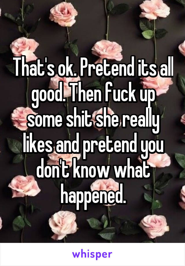 That's ok. Pretend its all good. Then fuck up some shit she really likes and pretend you don't know what happened.