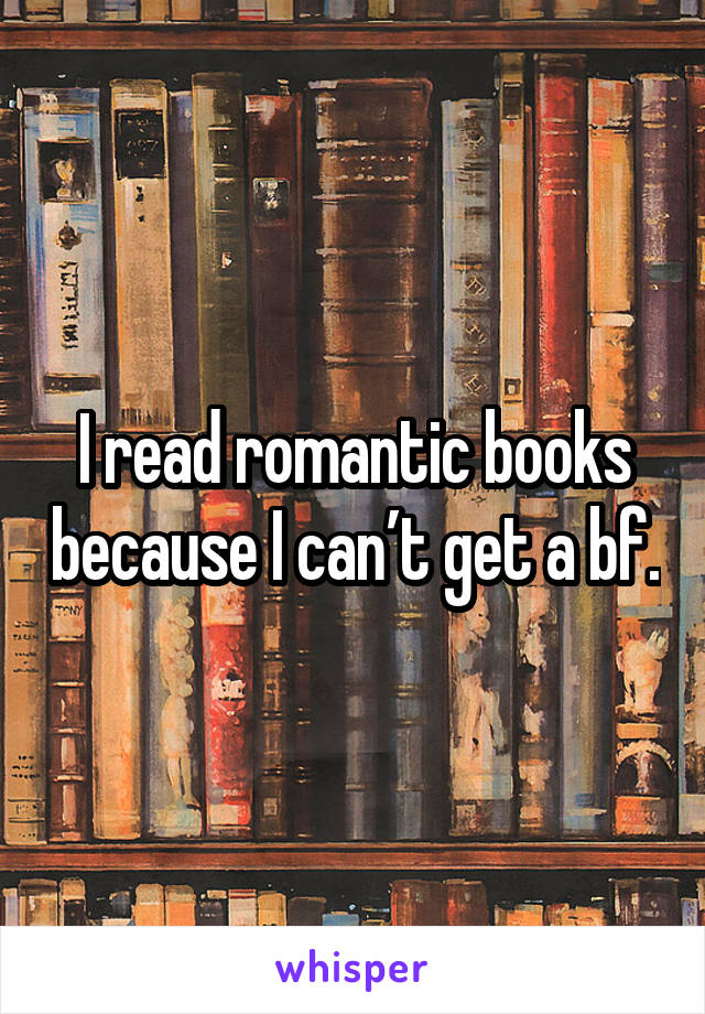 I read romantic books because I can’t get a bf.