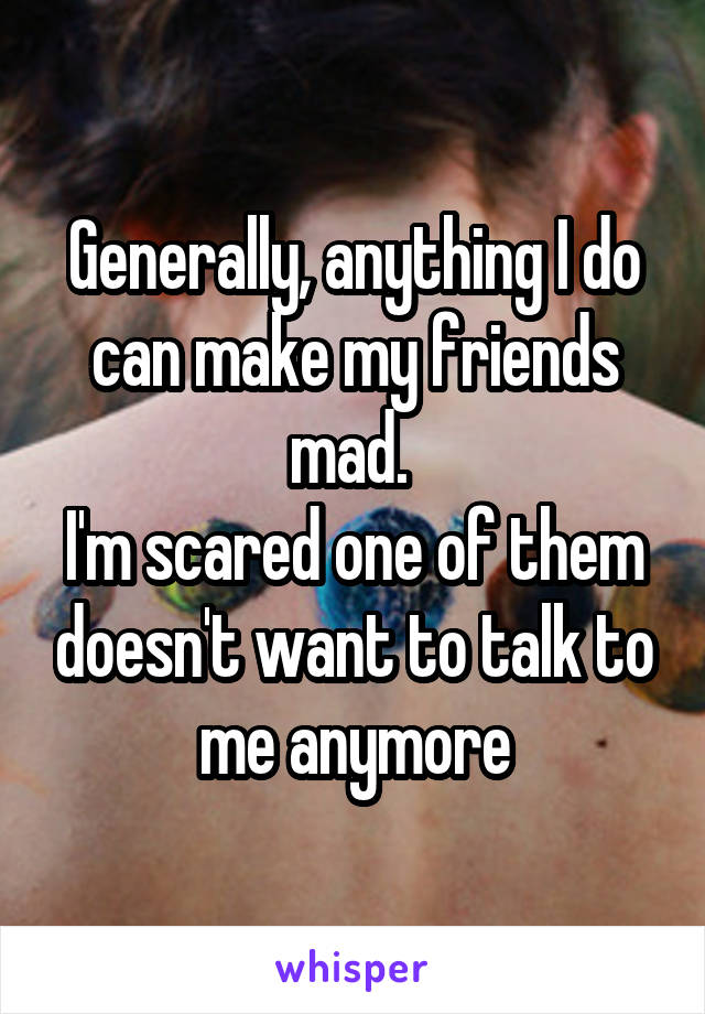 Generally, anything I do can make my friends mad. 
I'm scared one of them doesn't want to talk to me anymore