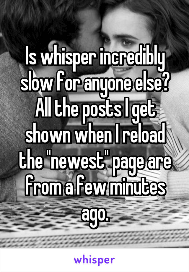 Is whisper incredibly slow for anyone else? All the posts I get shown when I reload the "newest" page are from a few minutes ago.