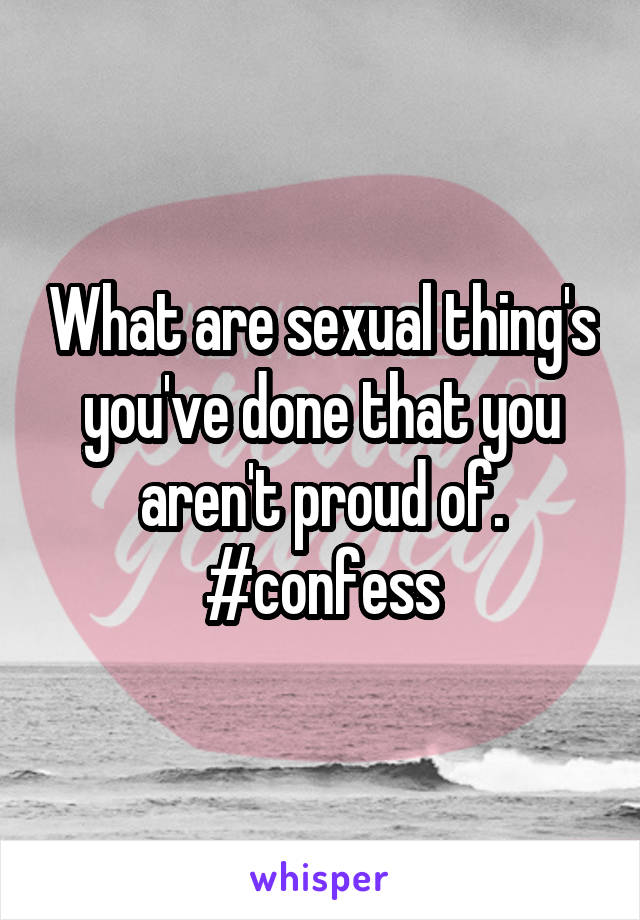 What are sexual thing's you've done that you aren't proud of. #confess
