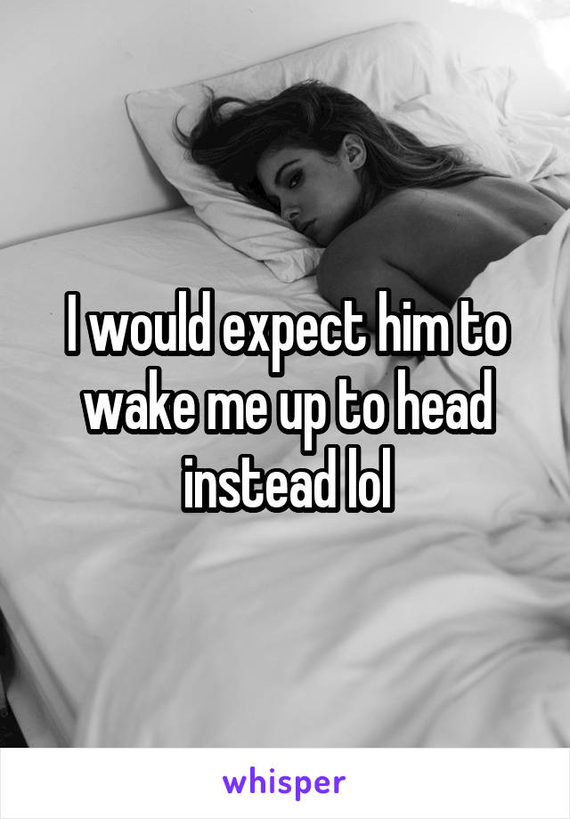 I would expect him to wake me up to head instead lol