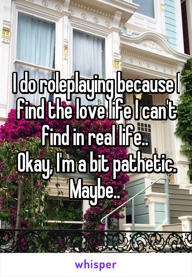 I do roleplaying because I find the love life I can't find in real life.. 
Okay, I'm a bit pathetic. Maybe.. 