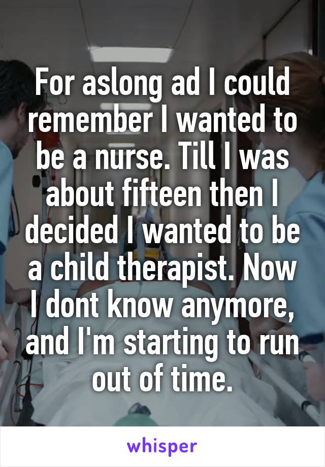 For aslong ad I could remember I wanted to be a nurse. Till I was about fifteen then I decided I wanted to be a child therapist. Now I dont know anymore, and I'm starting to run out of time.