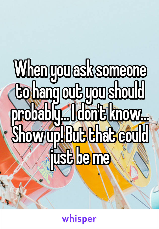 When you ask someone to hang out you should probably… I don't know... Show up! But that could just be me