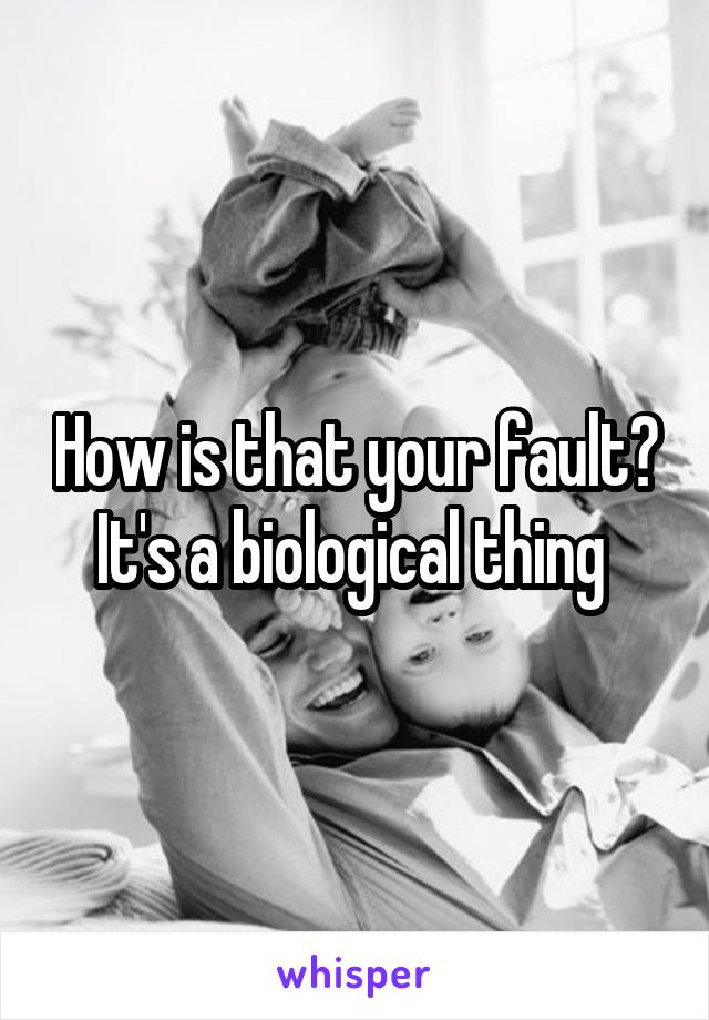 How is that your fault? It's a biological thing 