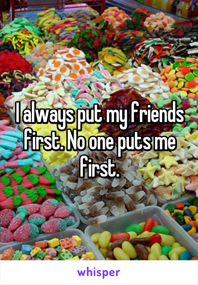 I always put my friends first. No one puts me first.