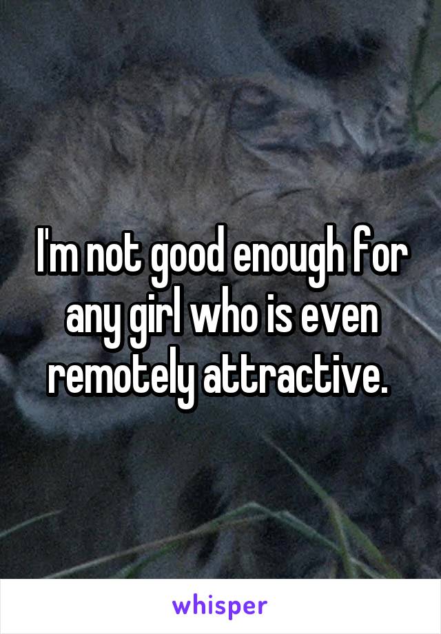 I'm not good enough for any girl who is even remotely attractive. 