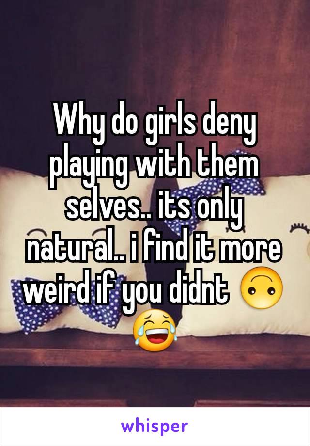 Why do girls deny playing with them selves.. its only natural.. i find it more weird if you didnt 🙃😂
