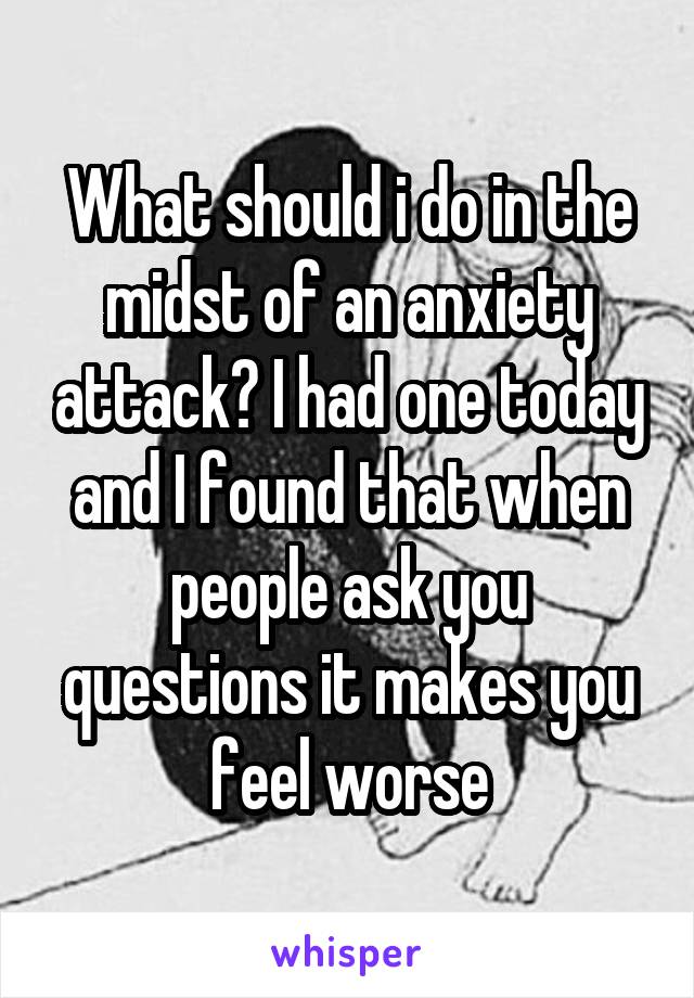 What should i do in the midst of an anxiety attack? I had one today and I found that when people ask you questions it makes you feel worse