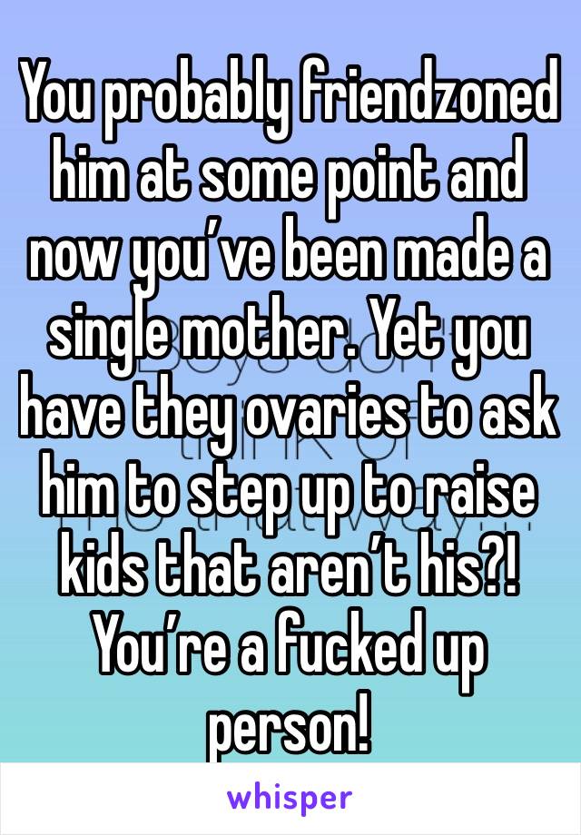 You probably friendzoned him at some point and now you’ve been made a single mother. Yet you have they ovaries to ask him to step up to raise kids that aren’t his?! You’re a fucked up person!