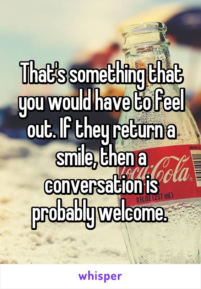 That's something that you would have to feel out. If they return a smile, then a conversation is probably welcome. 