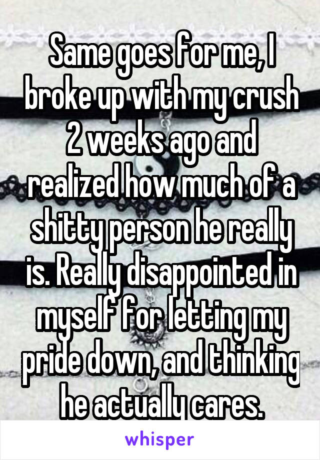 Same goes for me, I broke up with my crush 2 weeks ago and realized how much of a shitty person he really is. Really disappointed in myself for letting my pride down, and thinking he actually cares.
