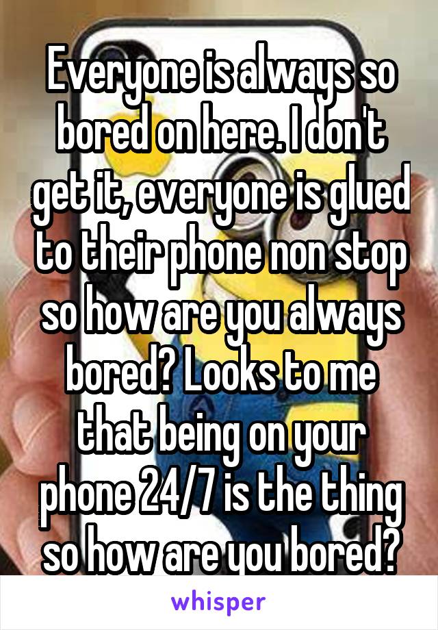 Everyone is always so bored on here. I don't get it, everyone is glued to their phone non stop so how are you always bored? Looks to me that being on your phone 24/7 is the thing so how are you bored?