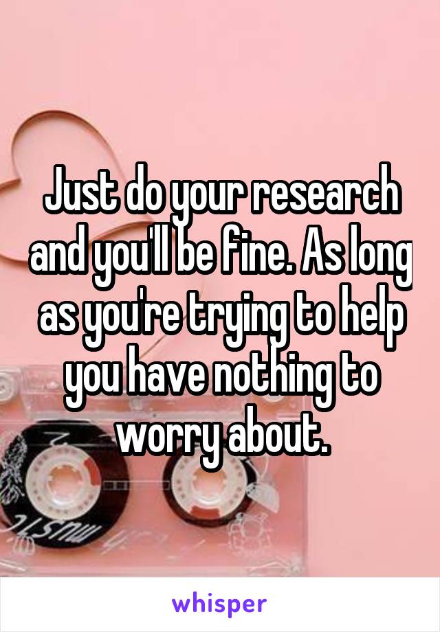 Just do your research and you'll be fine. As long as you're trying to help you have nothing to worry about.