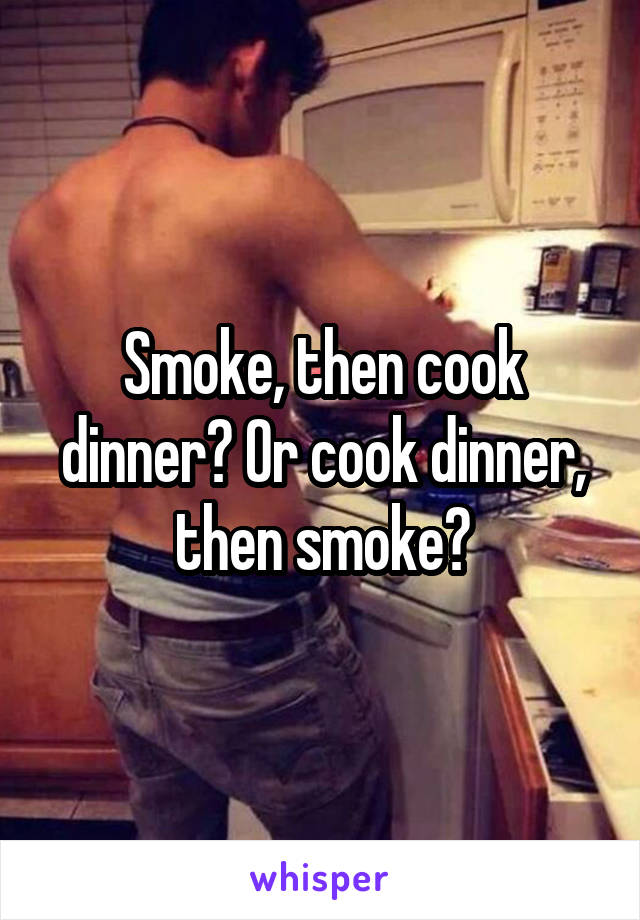 Smoke, then cook dinner? Or cook dinner, then smoke?