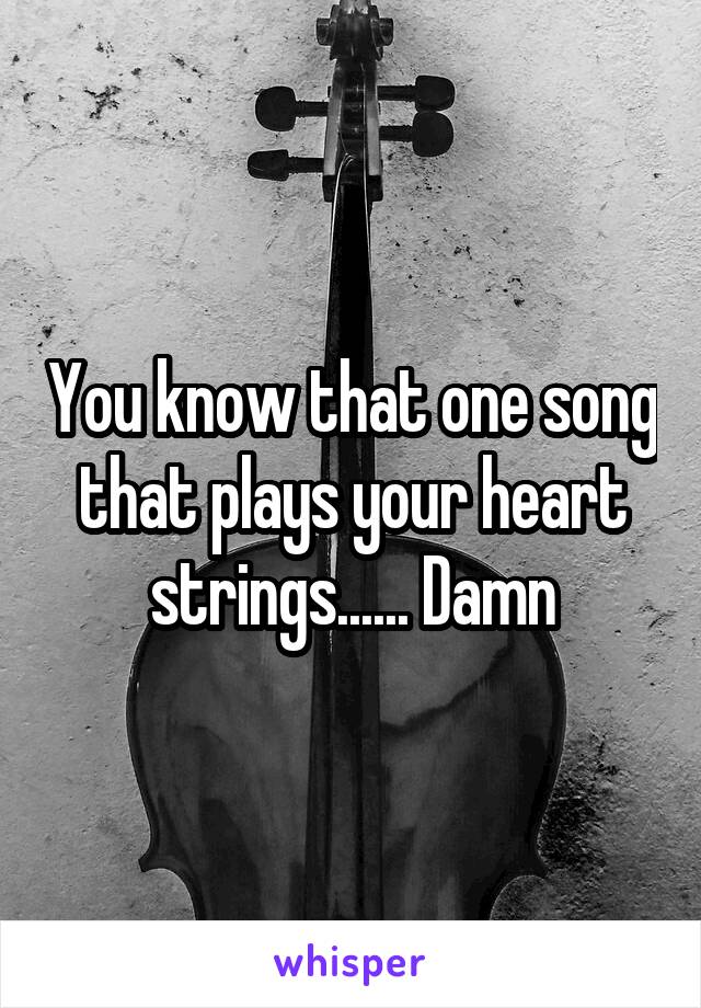 You know that one song that plays your heart strings...... Damn