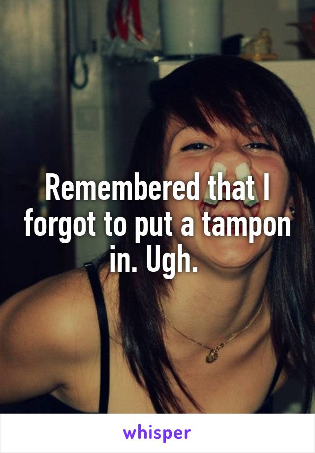 Remembered that I forgot to put a tampon in. Ugh. 