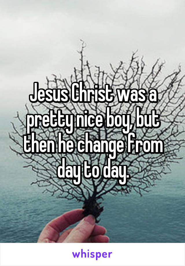 Jesus Christ was a pretty nice boy, but then he change from day to day.