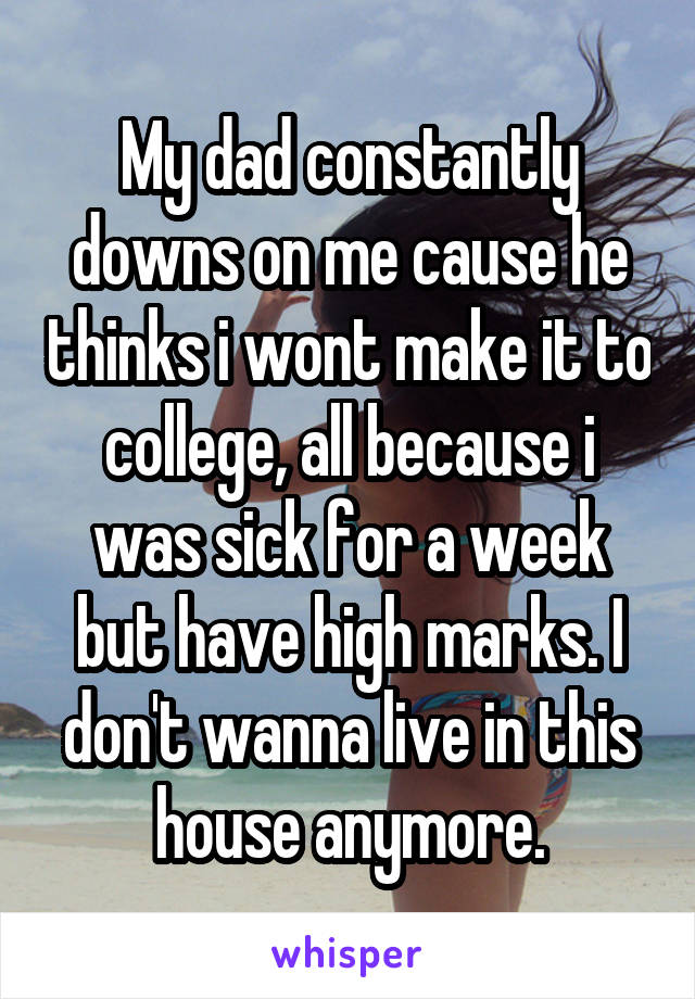 My dad constantly downs on me cause he thinks i wont make it to college, all because i was sick for a week but have high marks. I don't wanna live in this house anymore.