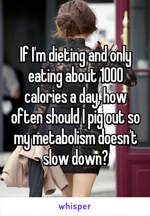 If I'm dieting and only eating about 1000 calories a day, how often should I pig out so my metabolism doesn't slow down?