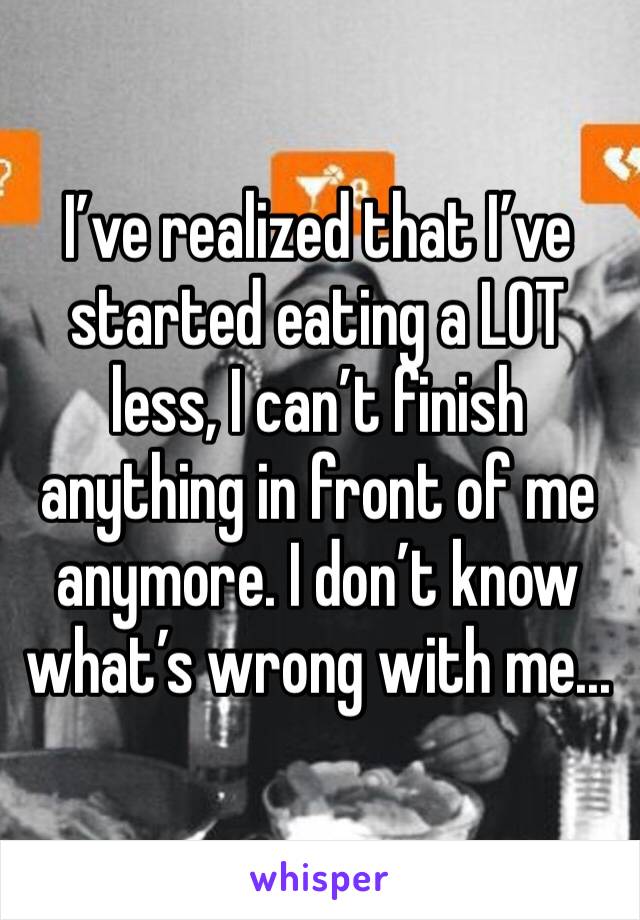 I’ve realized that I’ve started eating a LOT less, I can’t finish anything in front of me anymore. I don’t know what’s wrong with me...