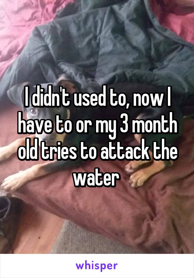 I didn't used to, now I have to or my 3 month old tries to attack the water 