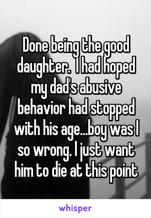 Done being the good daughter.  I had hoped my dad's abusive behavior had stopped with his age...boy was I so wrong. I just want him to die at this point
