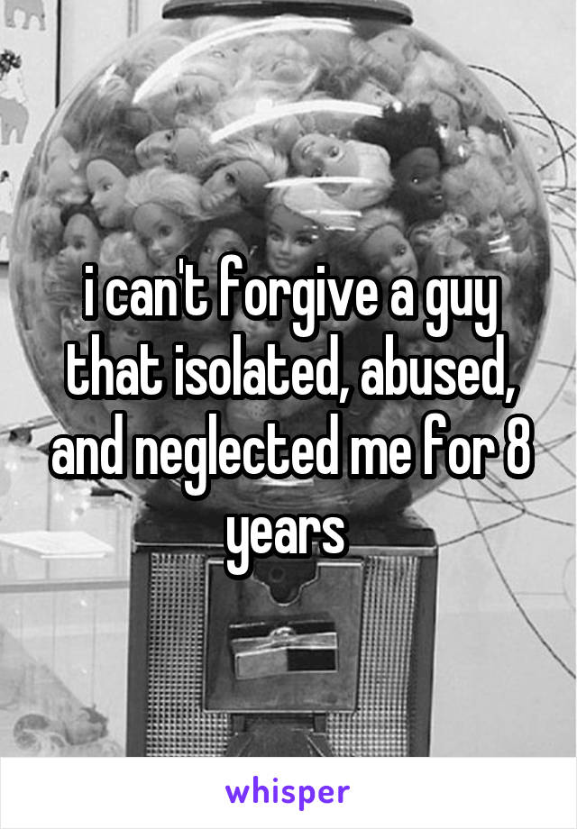 i can't forgive a guy that isolated, abused, and neglected me for 8 years 