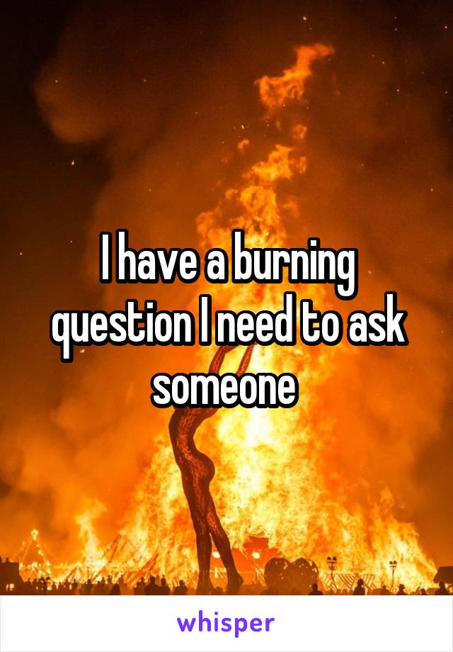 I have a burning question I need to ask someone 