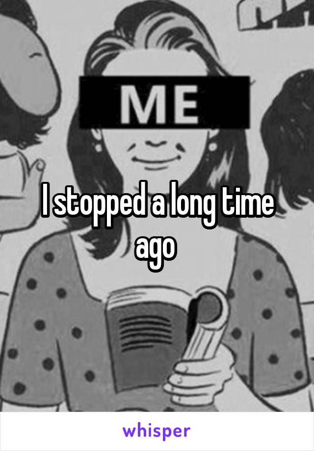 I stopped a long time ago 